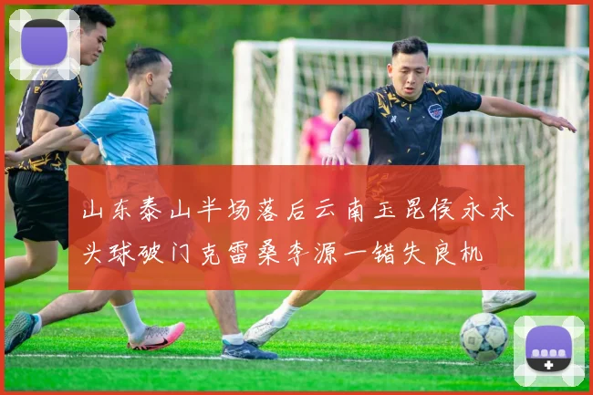 山东泰山半场落后云南玉昆侯永永头球破门克雷桑李源一错失良机