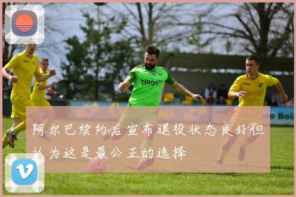 阿尔巴续约后宣布退役状态良好但认为这是最公正的选择