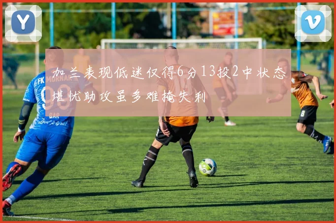 加兰表现低迷仅得6分13投2中状态堪忧助攻虽多难掩失利