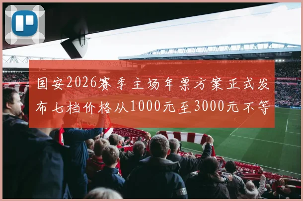 国安2026赛季主场年票方案正式发布七档价格从1000元至3000元不等