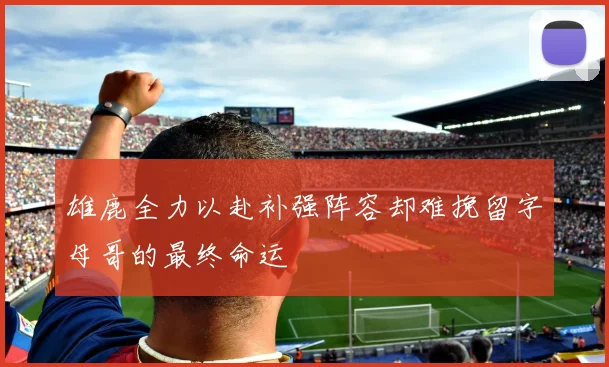雄鹿全力以赴补强阵容却难挽留字母哥的最终命运