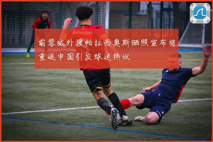 前蓉城外援帕拉西奥斯晒照宣布将重返中国引发球迷热议