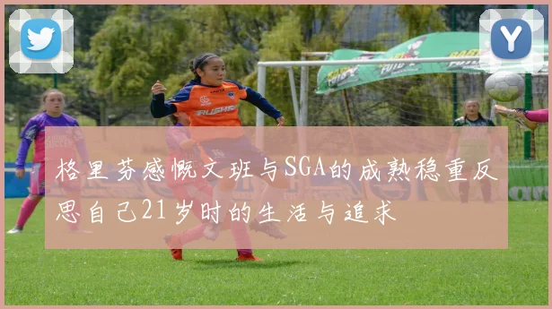 格里芬感慨文班与SGA的成熟稳重反思自己21岁时的生活与追求