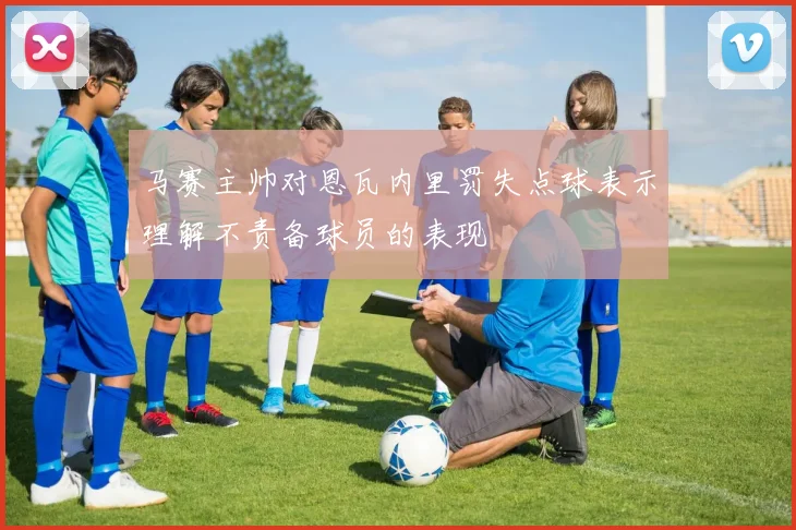 马赛主帅对恩瓦内里罚失点球表示理解不责备球员的表现