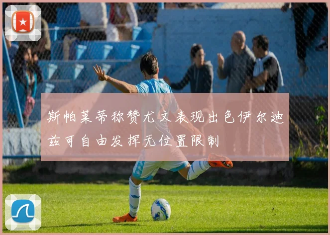 斯帕莱蒂称赞尤文表现出色伊尔迪兹可自由发挥无位置限制