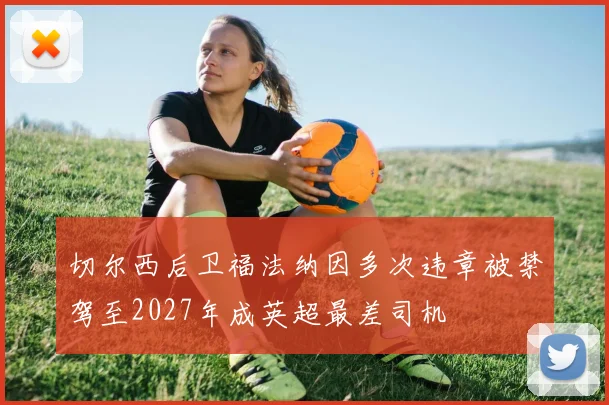 切尔西后卫福法纳因多次违章被禁驾至2027年成英超最差司机