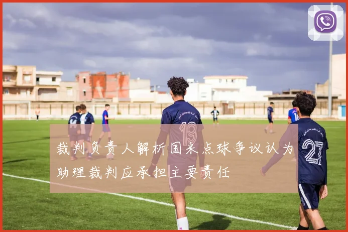 裁判负责人解析国米点球争议认为助理裁判应承担主要责任